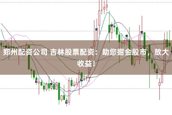 郑州配资公司 吉林股票配资：助您掘金股市，放大收益！