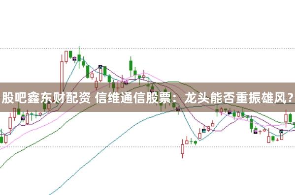 股吧鑫东财配资 信维通信股票：龙头能否重振雄风？