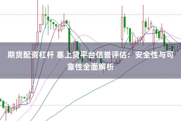 期货配资杠杆 塞上贷平台信誉评估：安全性与可靠性全面解析