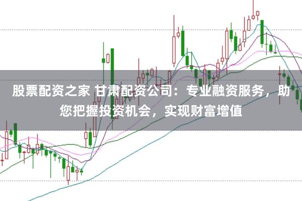 股票配资之家 甘肃配资公司：专业融资服务，助您把握投资机会，实现财富增值