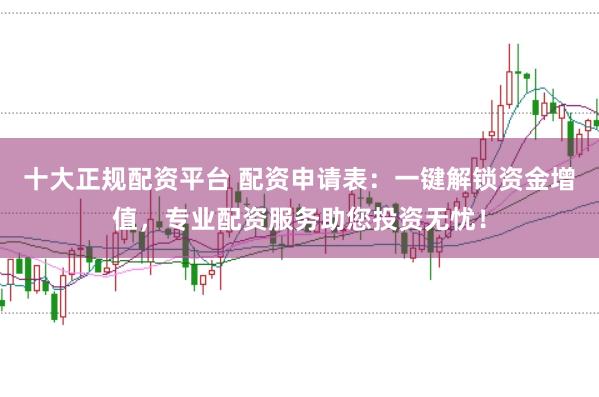 十大正规配资平台 配资申请表：一键解锁资金增值，专业配资服务助您投资无忧！
