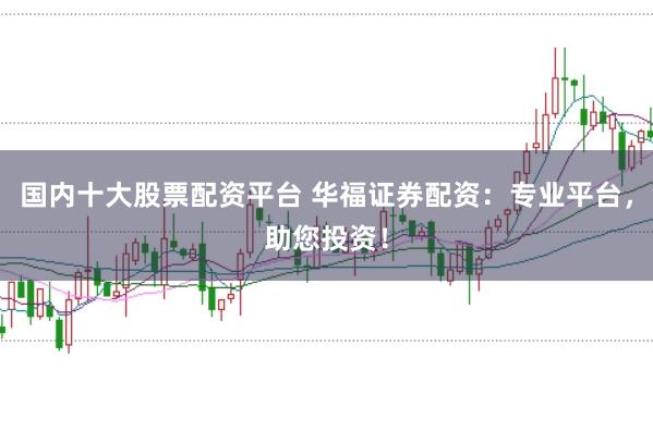 国内十大股票配资平台 华福证券配资：专业平台，助您投资！