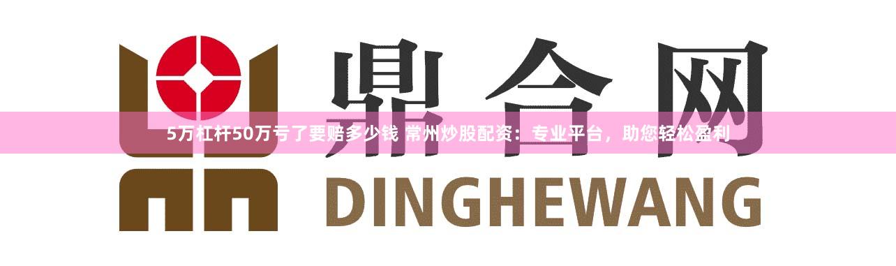5万杠杆50万亏了要赔多少钱 常州炒股配资：专业平台，助您轻松盈利